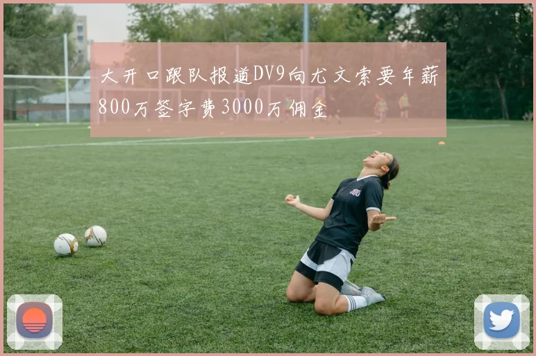 大开口跟队报道DV9向尤文索要年薪800万签字费3000万佣金