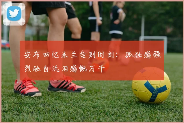 安布回忆米兰告别时刻：孤独感强烈独自流泪感慨万千