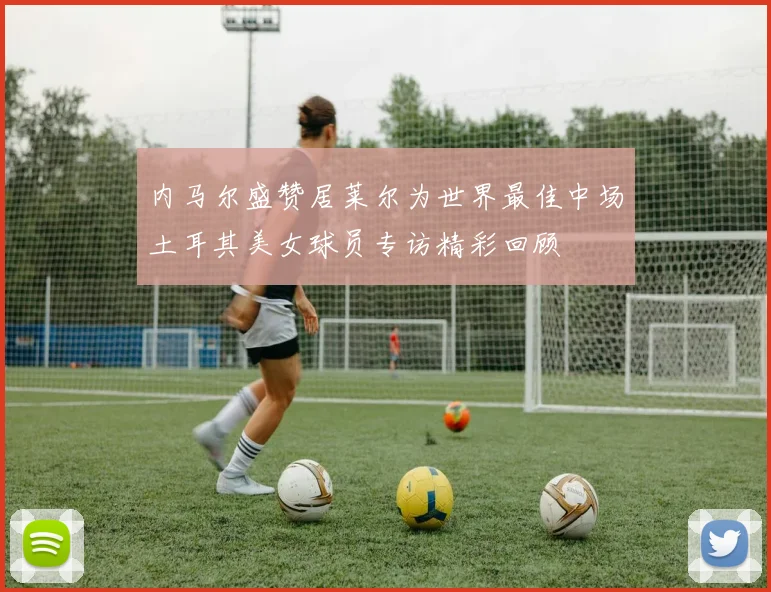 内马尔盛赞居莱尔为世界最佳中场土耳其美女球员专访精彩回顾