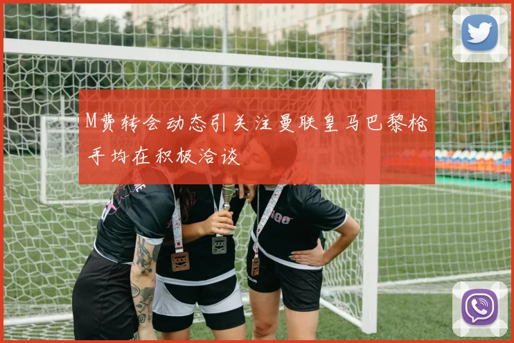 M费转会动态引关注曼联皇马巴黎枪手均在积极洽谈