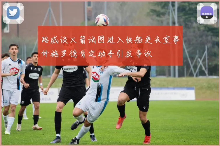 路威谈火箭试图进入快船更衣室事件施罗德肯定动手引发争议
