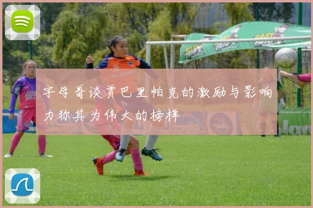 字母哥谈贾巴里帕克的激励与影响力称其为伟大的榜样