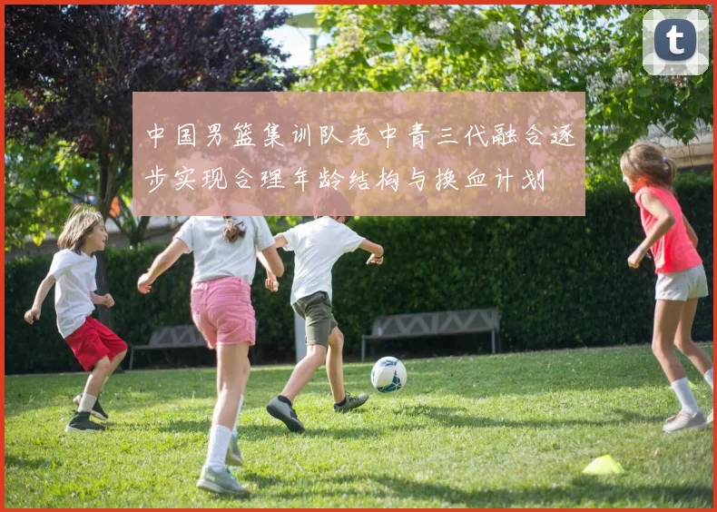 中国男篮集训队老中青三代融合逐步实现合理年龄结构与换血计划