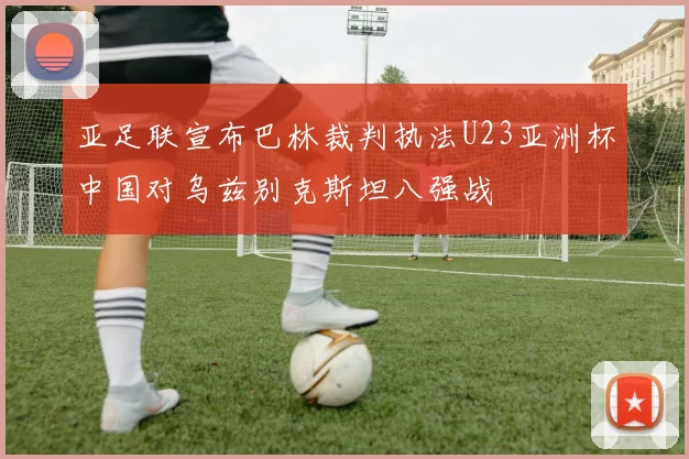 亚足联宣布巴林裁判执法U23亚洲杯中国对乌兹别克斯坦八强战