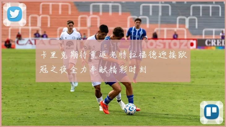 卡里克期待重返老特拉福德迎接欧冠之夜全力奉献精彩时刻