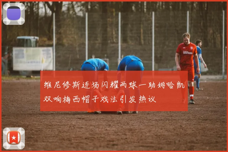 维尼修斯连场闪耀两球一助姆哈凯双响梅西帽子戏法引发热议