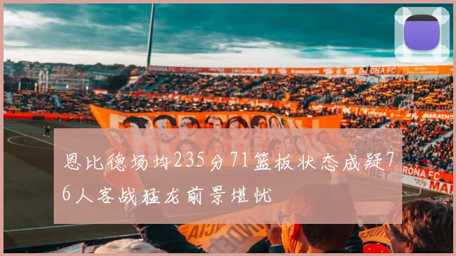 恩比德场均235分71篮板状态成疑76人客战猛龙前景堪忧
