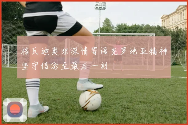 格瓦迪奥尔深情寄语克罗地亚精神坚守信念至最后一刻