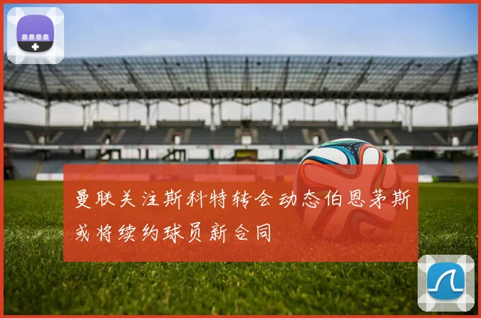 曼联关注斯科特转会动态伯恩茅斯或将续约球员新合同