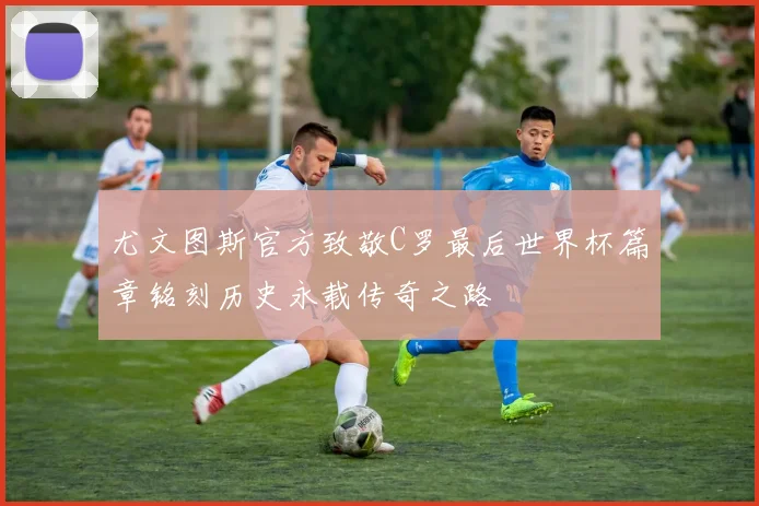 尤文图斯官方致敬C罗最后世界杯篇章铭刻历史永载传奇之路