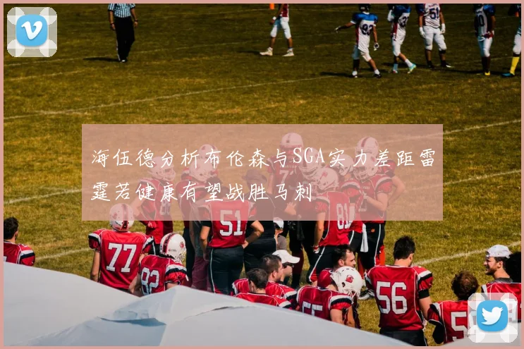 海伍德分析布伦森与SGA实力差距雷霆若健康有望战胜马刺