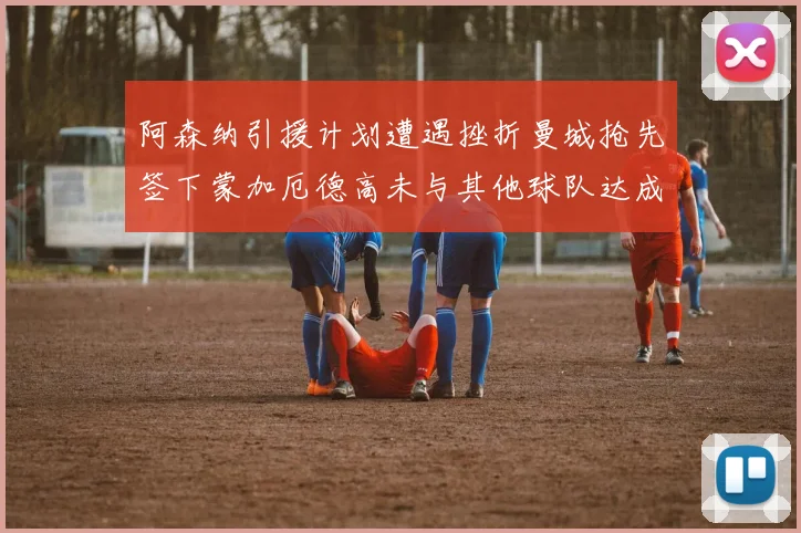 阿森纳引援计划遭遇挫折曼城抢先签下蒙加厄德高未与其他球队达成协议