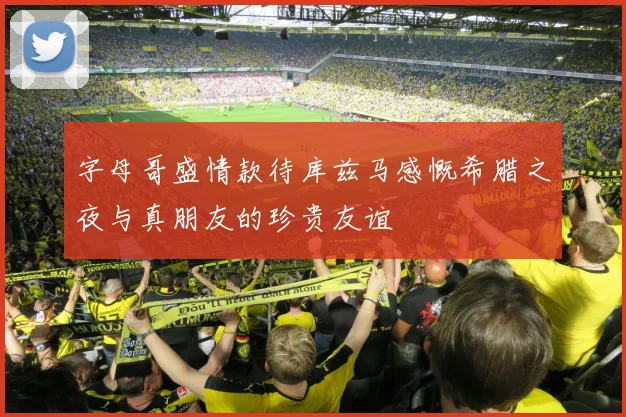 字母哥盛情款待库兹马感慨希腊之夜与真朋友的珍贵友谊