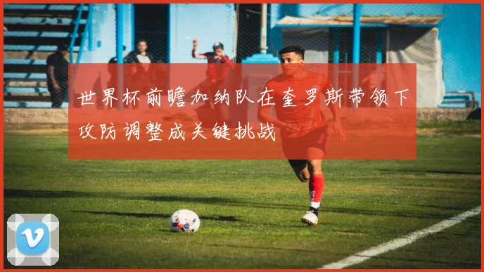 世界杯前瞻加纳队在奎罗斯带领下攻防调整成关键挑战