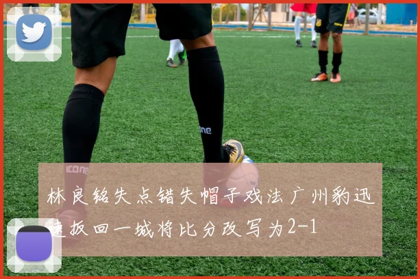 林良铭失点错失帽子戏法广州豹迅速扳回一城将比分改写为2-1