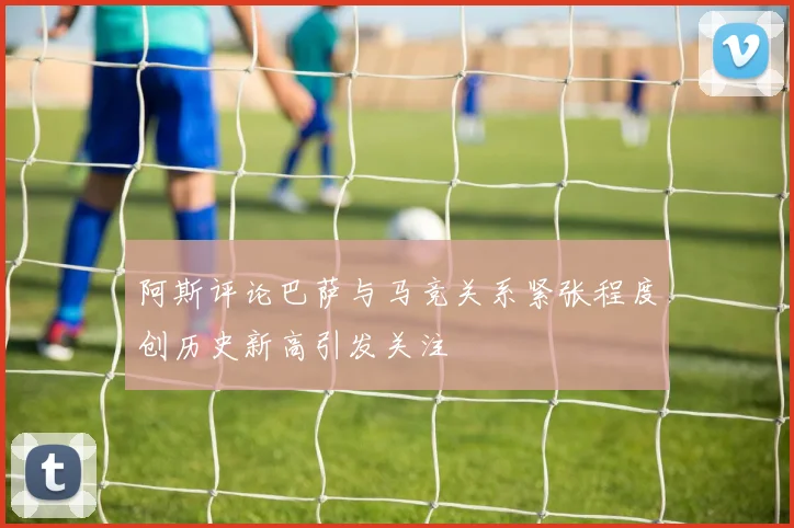 阿斯评论巴萨与马竞关系紧张程度创历史新高引发关注