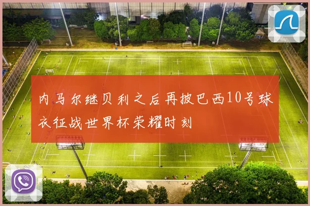 内马尔继贝利之后再披巴西10号球衣征战世界杯荣耀时刻