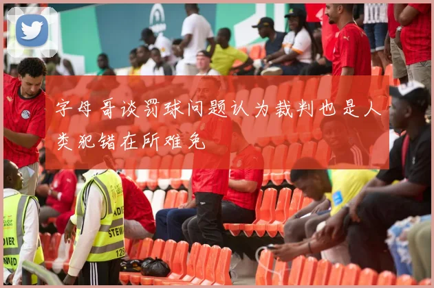 字母哥谈罚球问题认为裁判也是人类犯错在所难免
