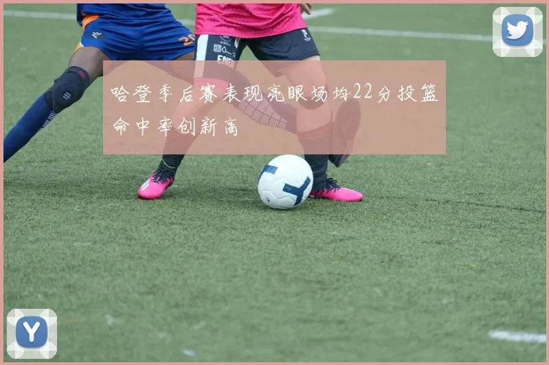 哈登季后赛表现亮眼场均22分投篮命中率创新高