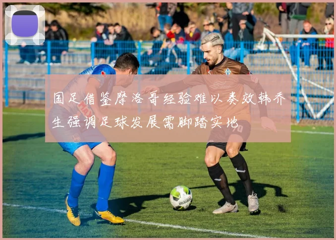 国足借鉴摩洛哥经验难以奏效韩乔生强调足球发展需脚踏实地