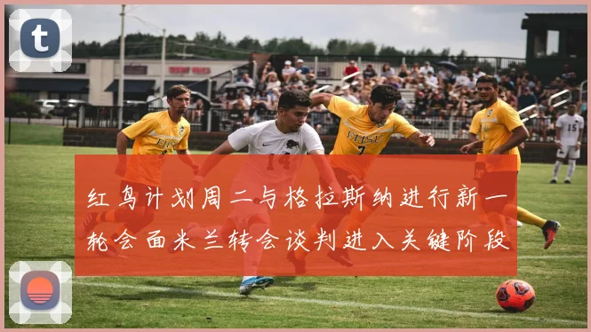 红鸟计划周二与格拉斯纳进行新一轮会面米兰转会谈判进入关键阶段