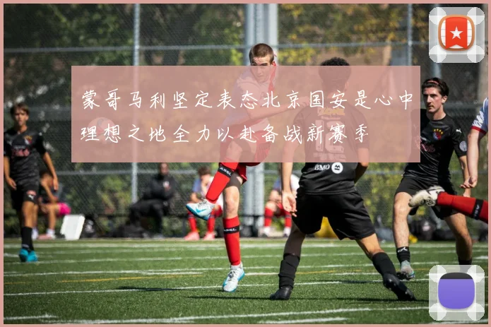 蒙哥马利坚定表态北京国安是心中理想之地全力以赴备战新赛季