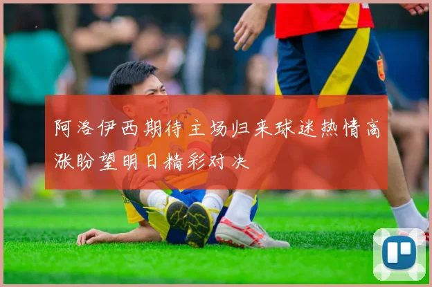 阿洛伊西期待主场归来球迷热情高涨盼望明日精彩对决