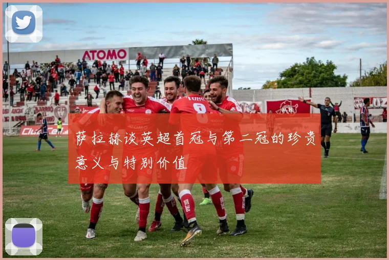 萨拉赫谈英超首冠与第二冠的珍贵意义与特别价值