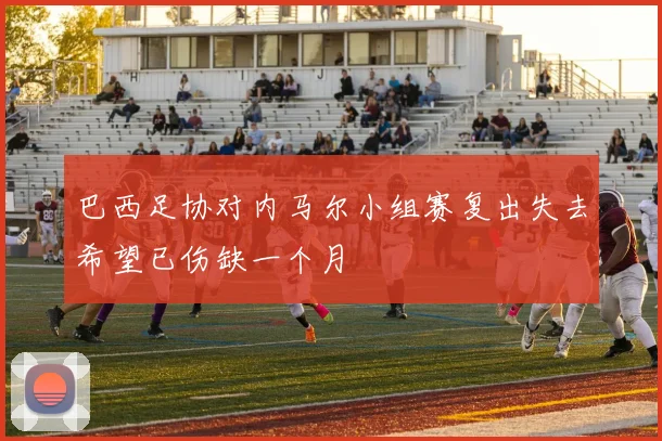 巴西足协对内马尔小组赛复出失去希望已伤缺一个月