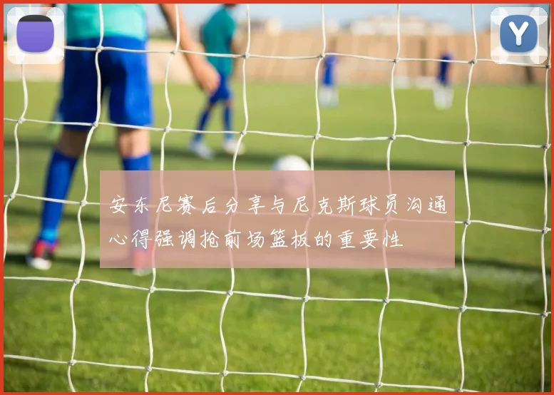 安东尼赛后分享与尼克斯球员沟通心得强调抢前场篮板的重要性